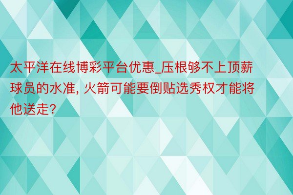 太平洋在线博彩平台优惠_压根够不上顶薪球员的水准, 火箭可能要倒贴选秀权才能将他送走?