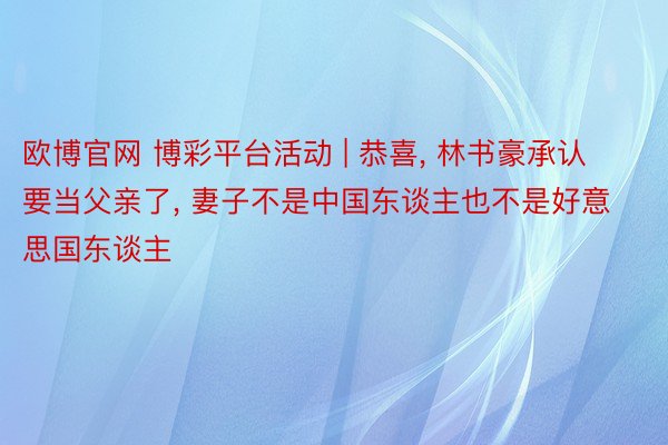 欧博官网 博彩平台活动 | 恭喜, 林书豪承认要当父亲了, 妻子不是中国东谈主也不是好意思国东谈主