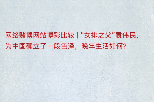 网络赌博网站博彩比较 | “女排之父”袁伟民，为中国确立了一段色泽，晚年生活如何？