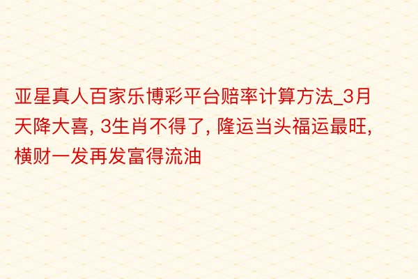 亚星真人百家乐博彩平台赔率计算方法_3月天降大喜, 3生肖不得了, 隆运当头福运最旺, 横财一发再发富得流油