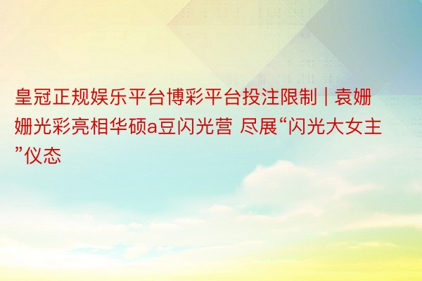 皇冠正规娱乐平台博彩平台投注限制 | 袁姗姗光彩亮相华硕a豆闪光营 尽展“闪光大女主”仪态