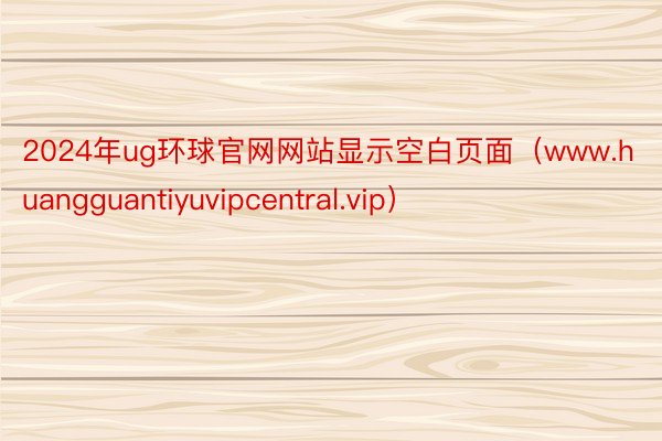 2024年ug环球官网网站显示空白页面（www.huangguantiyuvipcentral.vip）