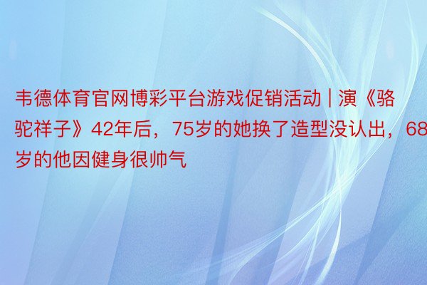 韦德体育官网博彩平台游戏促销活动 | 演《骆驼祥子》42年后，75岁的她换了造型没认出，68岁的他因健身很帅气