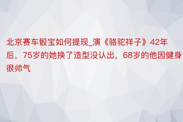 北京赛车骰宝如何提现_演《骆驼祥子》42年后，75岁的她换了造型没认出，68岁的他因健身很帅气