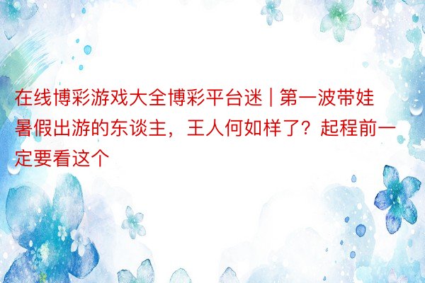 在线博彩游戏大全博彩平台迷 | 第一波带娃暑假出游的东谈主，王人何如样了？起程前一定要看这个