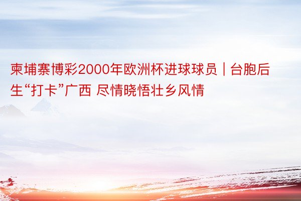 柬埔寨博彩2000年欧洲杯进球球员 | 台胞后生“打卡”广西 尽情晓悟壮乡风情