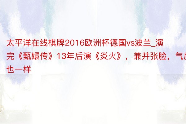 太平洋在线棋牌2016欧洲杯德国vs波兰_演完《甄嬛传》13年后演《炎火》，兼并张脸，气质也一样