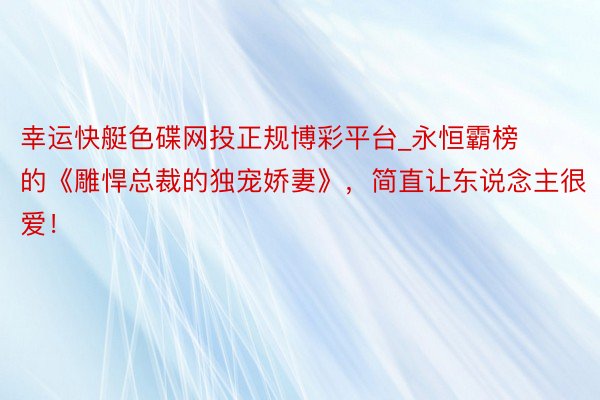 幸运快艇色碟网投正规博彩平台_永恒霸榜的《雕悍总裁的独宠娇妻》，简直让东说念主很爱！