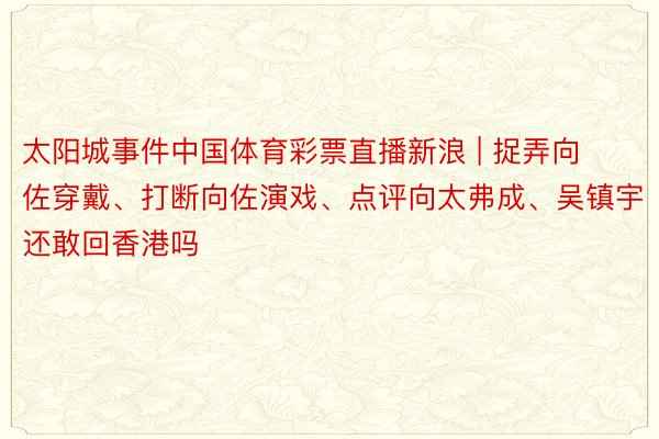 太阳城事件中国体育彩票直播新浪 | 捉弄向佐穿戴、打断向佐演戏、点评向太弗成、吴镇宇还敢回香港吗