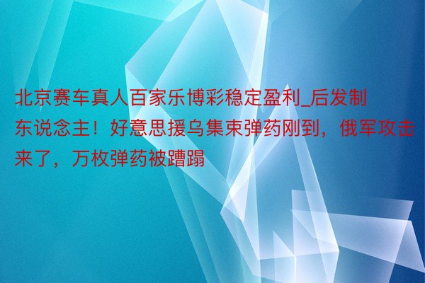 北京赛车真人百家乐博彩稳定盈利_后发制东说念主！好意思援乌集束弹药刚到，俄军攻击来了，万枚弹药被蹧蹋