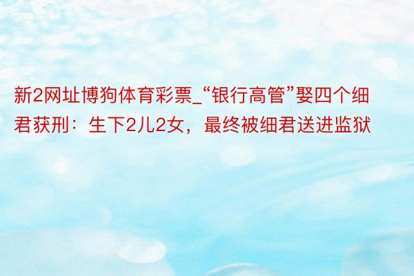 新2网址博狗体育彩票_“银行高管”娶四个细君获刑：生下2儿2女，最终被细君送进监狱