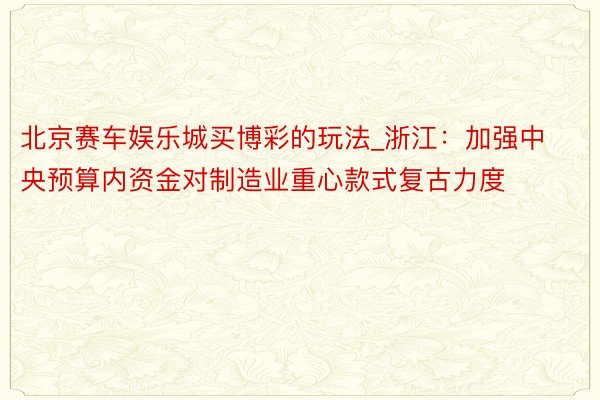 北京赛车娱乐城买博彩的玩法_浙江：加强中央预算内资金对制造业重心款式复古力度