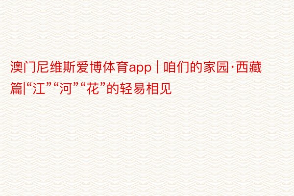 澳门尼维斯爱博体育app | 咱们的家园·西藏篇|“江”“河”“花”的轻易相见