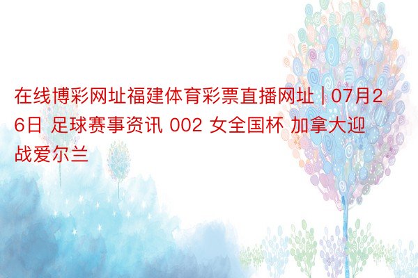 在线博彩网址福建体育彩票直播网址 | 07月26日 足球赛事资讯 002 女全国杯 加拿大迎战爱尔兰