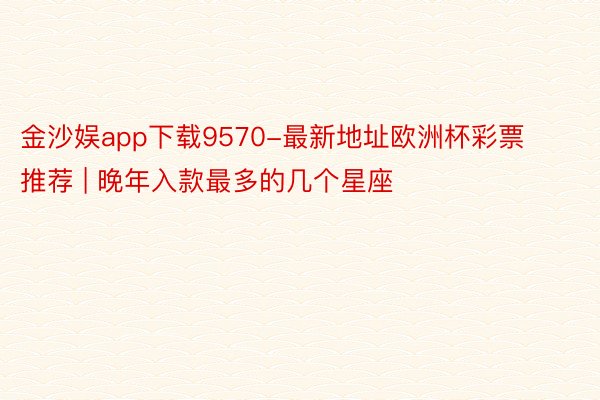 金沙娱app下载9570-最新地址欧洲杯彩票推荐 | 晚年入款最多的几个星座