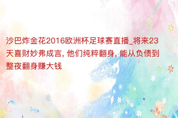 沙巴炸金花2016欧洲杯足球赛直播_将来23天喜财妙弗成言, 他们纯粹翻身, 能从负债到整夜翻身赚大钱