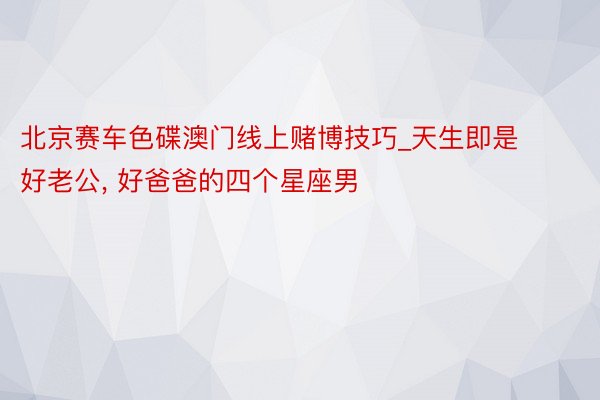 北京赛车色碟澳门线上赌博技巧_天生即是好老公, 好爸爸的四个星座男