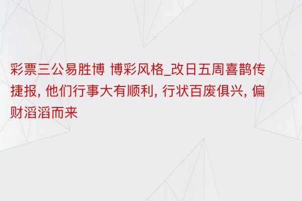 彩票三公易胜博 博彩风格_改日五周喜鹊传捷报, 他们行事大有顺利, 行状百废俱兴, 偏财滔滔而来