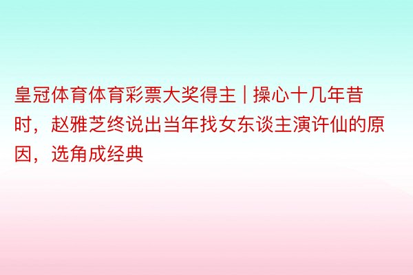 皇冠体育体育彩票大奖得主 | 操心十几年昔时，赵雅芝终说出当年找女东谈主演许仙的原因，选角成经典