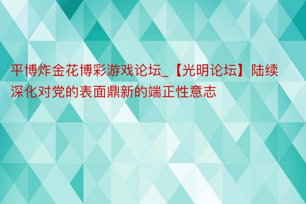 平博炸金花博彩游戏论坛_【光明论坛】陆续深化对党的表面鼎新的端正性意志