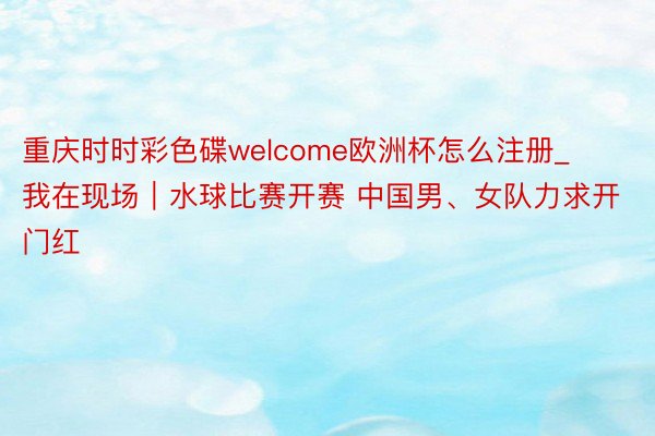 重庆时时彩色碟welcome欧洲杯怎么注册_我在现场｜水球比赛开赛 中国男、女队力求开门红