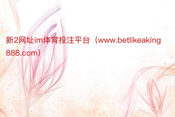 新2网址im体育投注平台（www.betlikeaking888.com）