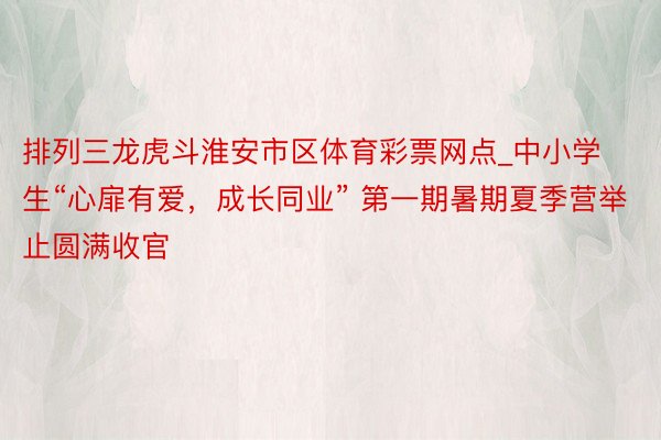 排列三龙虎斗淮安市区体育彩票网点_中小学生“心扉有爱，成长同业” 第一期暑期夏季营举止圆满收官