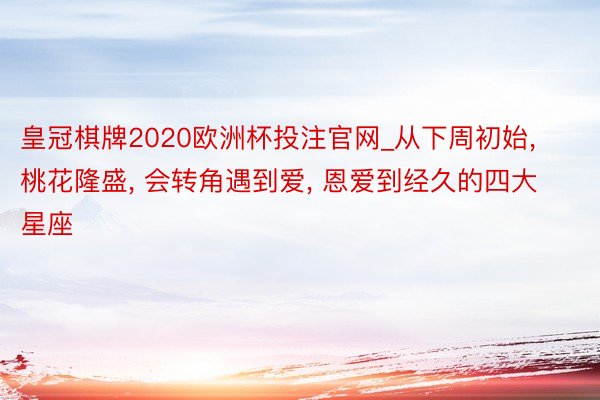 皇冠棋牌2020欧洲杯投注官网_从下周初始, 桃花隆盛, 会转角遇到爱, 恩爱到经久的四大星座