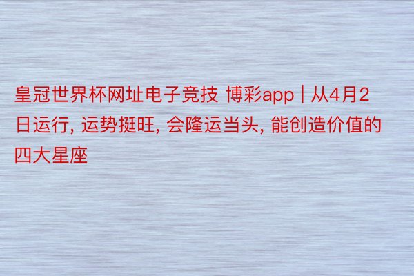 皇冠世界杯网址电子竞技 博彩app | 从4月2日运行, 运势挺旺, 会隆运当头, 能创造价值的四大星座