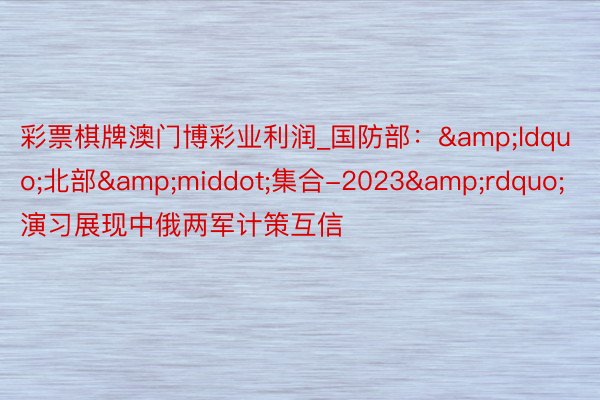 彩票棋牌澳门博彩业利润_国防部：&ldquo;北部&middot;集合-2023&rdquo;演习展现中俄两军计策互信