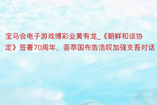 宝马会电子游戏博彩业黄有龙_《朝鲜和谈协定》签署70周年，荟萃国布告浩叹加强支吾对话