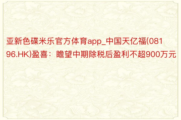 亚新色碟米乐官方体育app_中国天亿福(08196.HK)盈喜：瞻望中期除税后盈利不超900万元