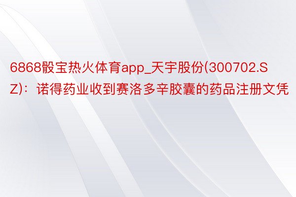 6868骰宝热火体育app_天宇股份(300702.SZ)：诺得药业收到赛洛多辛胶囊的药品注册文凭