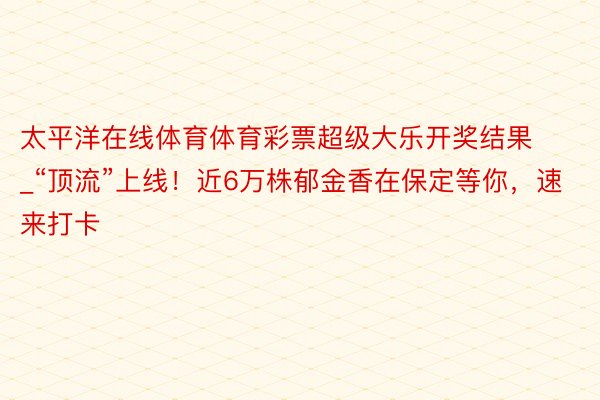 太平洋在线体育体育彩票超级大乐开奖结果_“顶流”上线！近6万株郁金香在保定等你，速来打卡