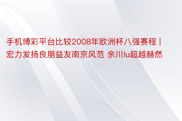 手机博彩平台比较2008年欧洲杯八强赛程 | 宏力发扬良朋益友南京风范 余川lu超越赫然