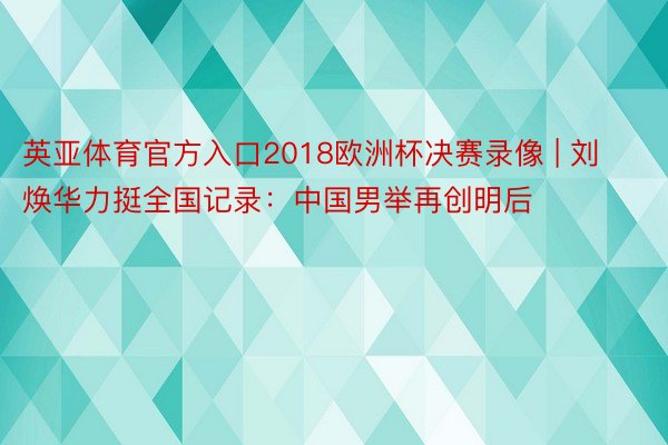 英亚体育官方入口2018欧洲杯决赛录像 | 刘焕华力挺全国记录：中国男举再创明后