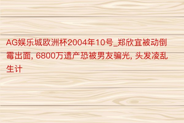 AG娱乐城欧洲杯2004年10号_郑欣宜被动倒霉出面, 6800万遗产恐被男友骗光, 头发凌乱生计