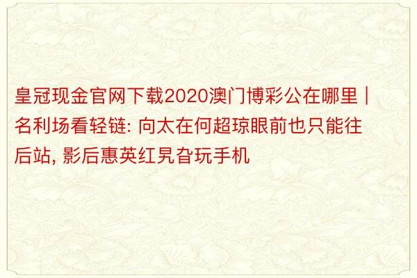 皇冠现金官网下载2020澳门博彩公在哪里 | 名利场看轻链: 向太在何超琼眼前也只能往后站, 影后惠英红旯旮玩手机