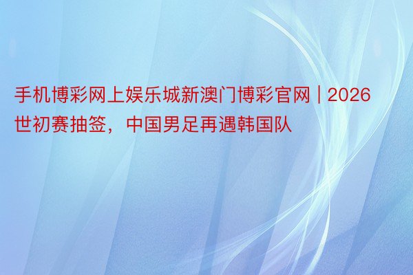 手机博彩网上娱乐城新澳门博彩官网 | 2026世初赛抽签，中国男足再遇韩国队