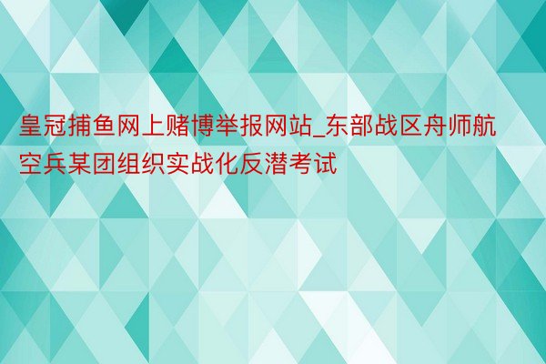 皇冠捕鱼网上赌博举报网站_东部战区舟师航空兵某团组织实战化反潜考试