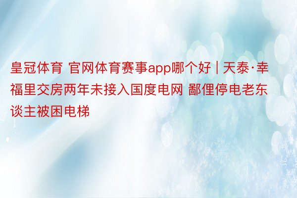 皇冠体育 官网体育赛事app哪个好 | 天泰·幸福里交房两年未接入国度电网 鄙俚停电老东谈主被困电梯