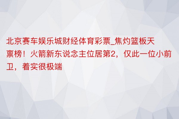 北京赛车娱乐城财经体育彩票_焦灼篮板天禀榜！火箭新东说念主位居第2，仅此一位小前卫，着实很极端