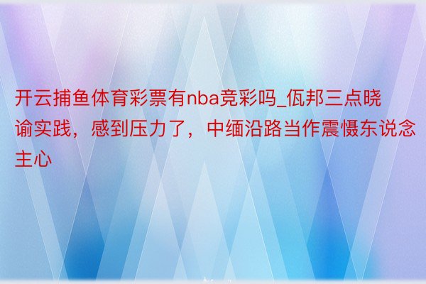 开云捕鱼体育彩票有nba竞彩吗_佤邦三点晓谕实践，感到压力了，中缅沿路当作震慑东说念主心