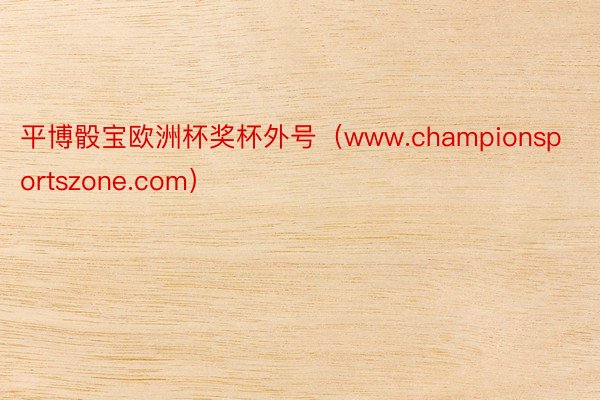 平博骰宝欧洲杯奖杯外号（www.championsportszone.com）