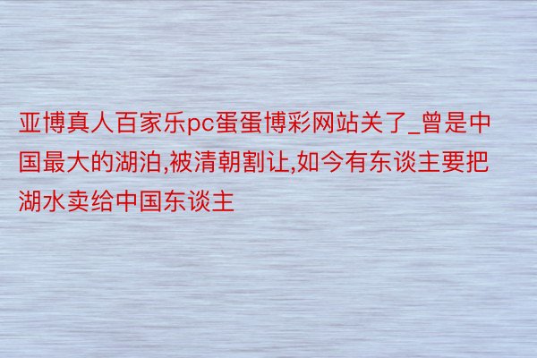 亚博真人百家乐pc蛋蛋博彩网站关了_曾是中国最大的湖泊,被清朝割让,如今有东谈主要把湖水卖给中国东谈主