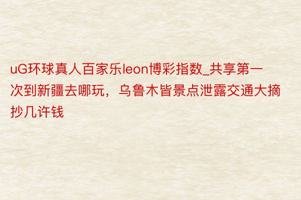 uG环球真人百家乐leon博彩指数_共享第一次到新疆去哪玩，乌鲁木皆景点泄露交通大摘抄几许钱