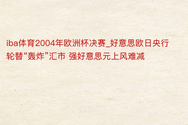 iba体育2004年欧洲杯决赛_好意思欧日央行轮替“轰炸”汇市 强好意思元上风难减