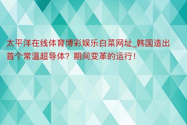 太平洋在线体育博彩娱乐白菜网址_韩国造出首个常温超导体？期间变革的运行！