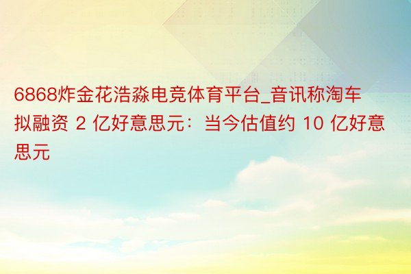 6868炸金花浩淼电竞体育平台_音讯称淘车拟融资 2 亿好意思元：当今估值约 10 亿好意思元