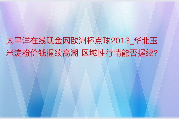 太平洋在线现金网欧洲杯点球2013_华北玉米淀粉价钱握续高潮 区域性行情能否握续？